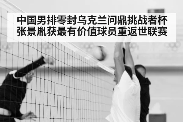 中国男排零封乌克兰问鼎挑战者杯 张景胤获最有价值球员重返世联赛