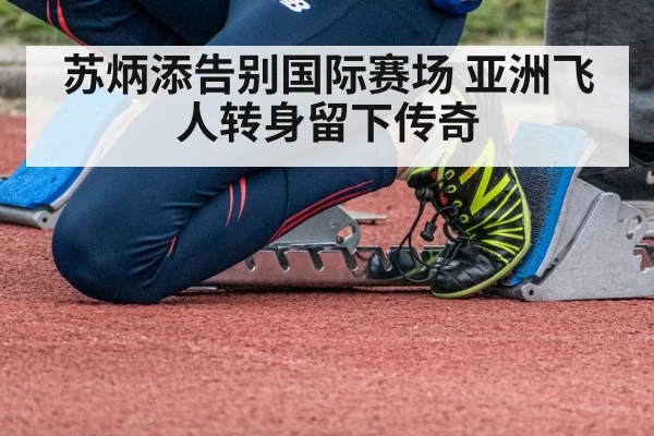 苏炳添告别国际赛场 亚洲飞人转身留下传奇
